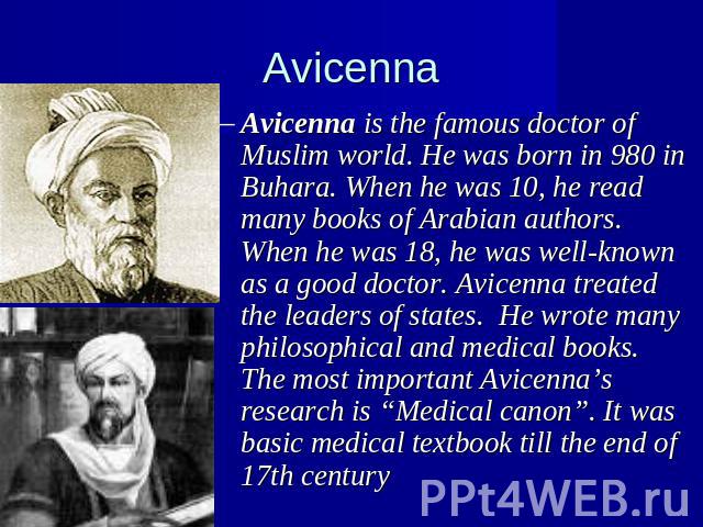 Avicenna Avicenna is the famous doctor of Muslim world. He was born in 980 in Buhara. When he was 10, he read many books of Arabian authors. When he was 18, he was well-known as a good doctor. Avicenna treated the leaders of states. He wrote many ph…
