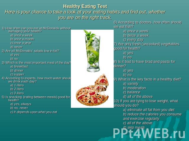 Healthy Eating TestHere is your chance to take a look at your eating habits and find out, whether you are on the right track. 1) How often can you eat at McDonalds without damaging your health?a) once a weekb) once a monthc) once a year d) never 2) …