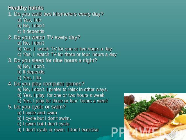 Healthy habits1. Do you walk two kilometers every day?a) Yes, I dob) No, I don’tc) It depends2. Do you watch TV every day?a) No, I don’tb) Yes, I watch TV for one or two hours a dayc) Yes, I watch TV for three or four hours a day3. Do you sleep for …