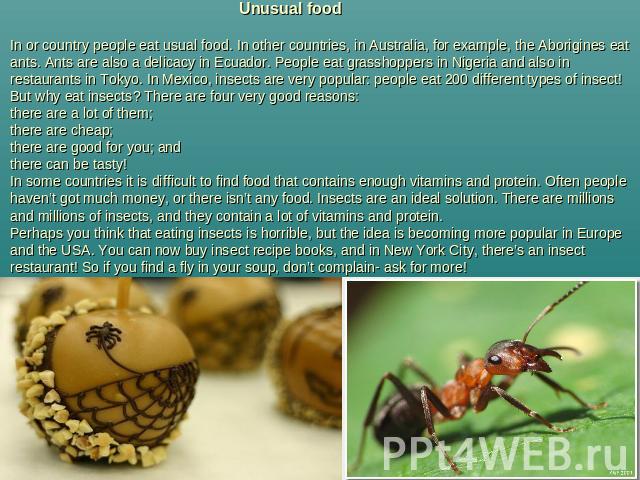 Unusual foodIn or country people eat usual food. In other countries, in Australia, for example, the Aborigines eat ants. Ants are also a delicacy in Ecuador. People eat grasshoppers in Nigeria and also in restaurants in Tokyo. In Mexico, insects are…