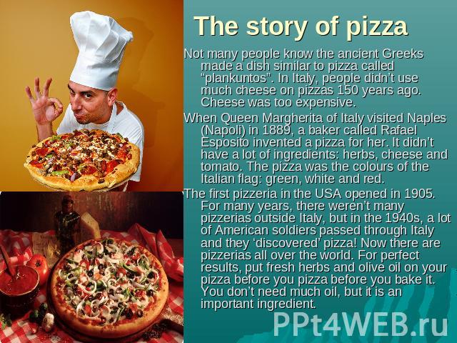 The story of pizza Not many people know the ancient Greeks made a dish similar to pizza called “plankuntos”. In Italy, people didn’t use much cheese on pizzas 150 years ago. Cheese was too expensive.When Queen Margherita of Italy visited Naples (Nap…