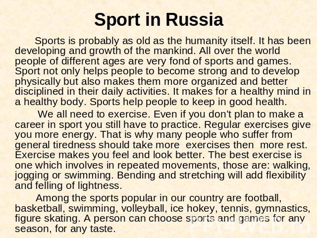 Sport in Russia Sports is probably as old as the humanity itself. It has been developing and growth of the mankind. All over the world people of different ages are very fond of sports and games. Sport not only helps people to become strong and to de…