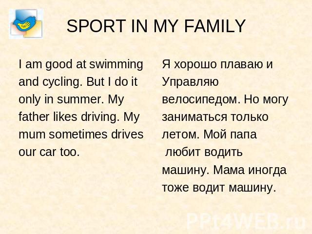 SPORT IN MY FAMILY I am good at swimmingand cycling. But I do itonly in summer. Myfather likes driving. Mymum sometimes drivesour car too. Я хорошо плаваю иУправляювелосипедом. Но могузаниматься тольколетом. Мой папа любит водитьмашину. Мама иногдат…