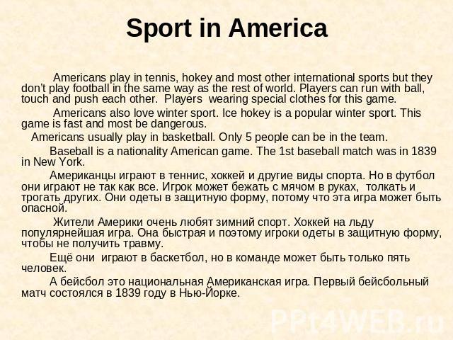 Sport in America Americans play in tennis, hokey and most other international sports but they don’t play football in the same way as the rest of world. Players can run with ball, touch and push each other. Players wearing special clothes for this ga…