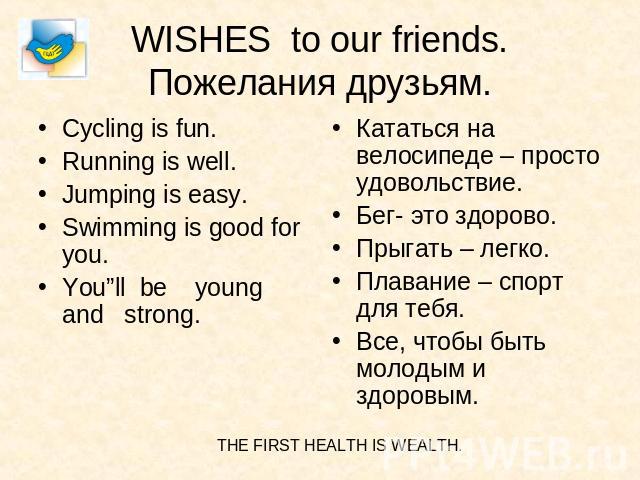 WISHES to our friends.Пожелания друзьям. Cycling is fun.Running is well.Jumping is easy.Swimming is good for you.You”ll be young and strong. Кататься на велосипеде – просто удовольствие.Бег- это здорово.Прыгать – легко.Плавание – спорт для тебя.Все,…