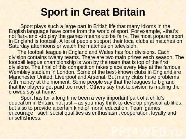 Sport in Great Britain Sport plays such a large part in British life that many idioms in the English language have come from the world of sport. For example, «that’s not fair» and «to play the game» means «to be fair». The most popular sport in Engl…