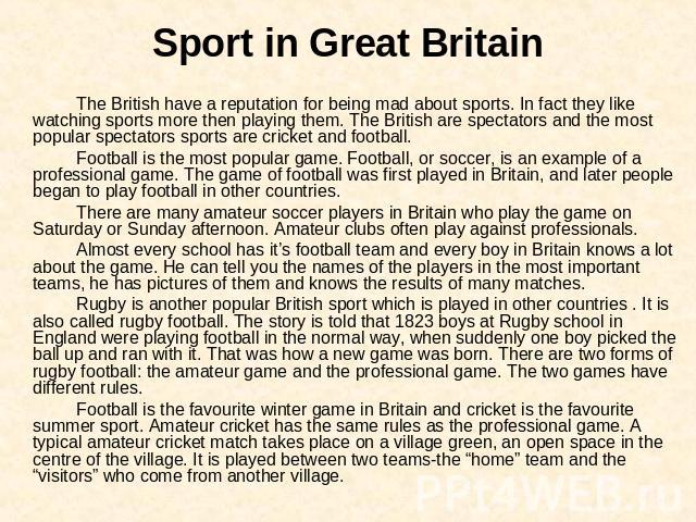 Sport in Great Britain The British have a reputation for being mad about sports. In fact they like watching sports more then playing them. The British are spectators and the most popular spectators sports are cricket and football.Football is the mos…