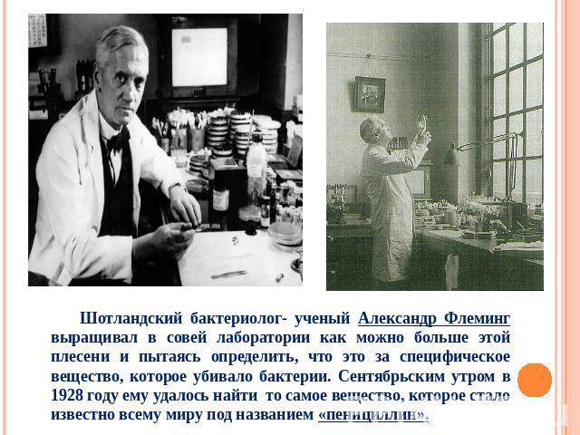Шотландский бактериолог- ученый Александр Флеминг выращивал в совей лаборатории как можно больше этой плесени и пытаясь определить, что это за специфическое вещество, которое убивало бактерии. Сентябрьским утром в 1928 году ему удалось найти то само…