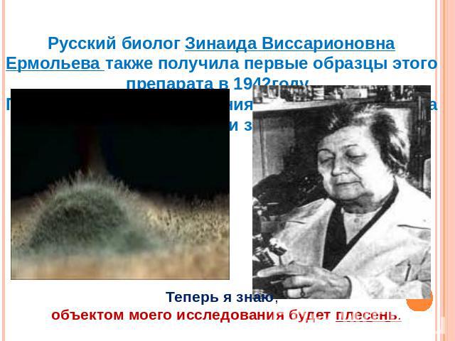 Русский биолог Зинаида Виссарионовна Ермольева также получила первые образцы этого препарата в 1942году. Причем весь путь получения первого антибиотика она прошла без помощи зарубежных коллег. Теперь я знаю, объектом моего исследования будет плесень.