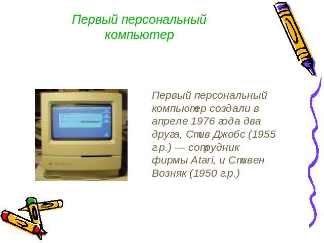 Первый персональный компьютер Первый персональный компьютер создали в апреле 1976 года два друга, Стив Джобс (1955 г.р.) — сотрудник фирмы Atari, и Стивен Возняк (1950 г.р.)