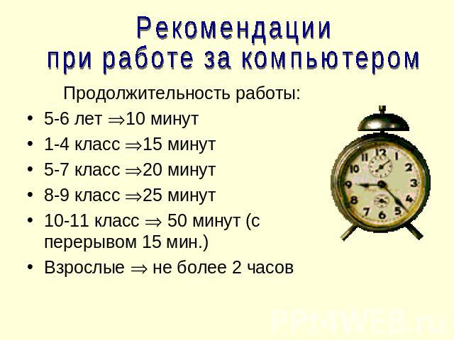 Рекомендации при работе за компьютером Продолжительность работы:5-6 лет 10 минут1-4 класс 15 минут5-7 класс 20 минут8-9 класс 25 минут10-11 класс 50 минут (с перерывом 15 мин.)Взрослые не более 2 часов