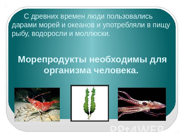 С древних времен люди пользовались дарами морей и океанов и употребляли в пищу рыбу, водоросли и моллюски. Морепродукты необходимы для организма человека.