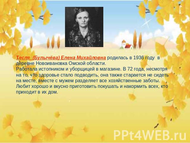 Тесля (Булычёва) Елена Михайловна родилась в 1936 году в деревне Новоивановка Омской области.Работала истопником и уборщицей в магазине. В 72 года, несмотря на то, что здоровье стало подводить, она также старается не сидеть на месте, вместе с мужем …