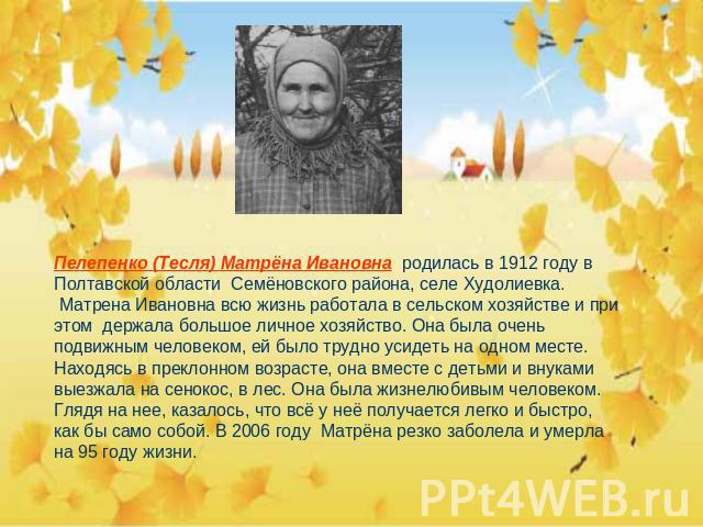 Пелепенко (Тесля) Матрёна Ивановна родилась в 1912 году в Полтавской области Семёновского района, селе Худолиевка. Матрена Ивановна всю жизнь работала в сельском хозяйстве и при этом держала большое личное хозяйство. Она была очень подвижным человек…