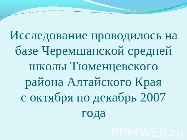 Исследование проводилось на базе Черемшанской средней школы Тюменцевского района Алтайского Краяс октября по декабрь 2007 года