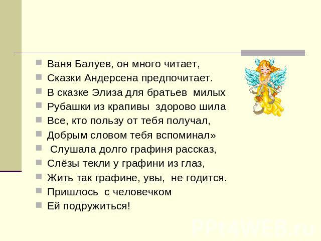 Ваня Балуев, он много читает,Сказки Андерсена предпочитает.В сказке Элиза для братьев милыхРубашки из крапивы здорово шилаВсе, кто пользу от тебя получал, Добрым словом тебя вспоминал» Слушала долго графиня рассказ,Слёзы текли у графини из глаз,Жить…