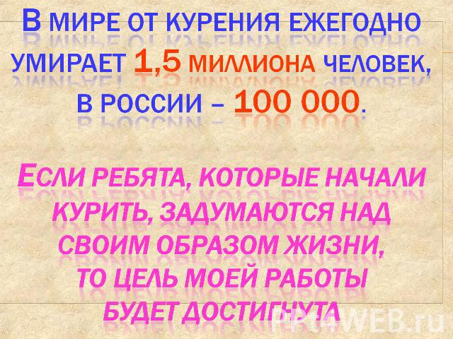 В мире от курения ежегодно умирает 1,5 миллиона человек, в России – 100 000.Если ребята, которые начали курить, задумаются над своим образом жизни, то цель моей работы будет достигнута