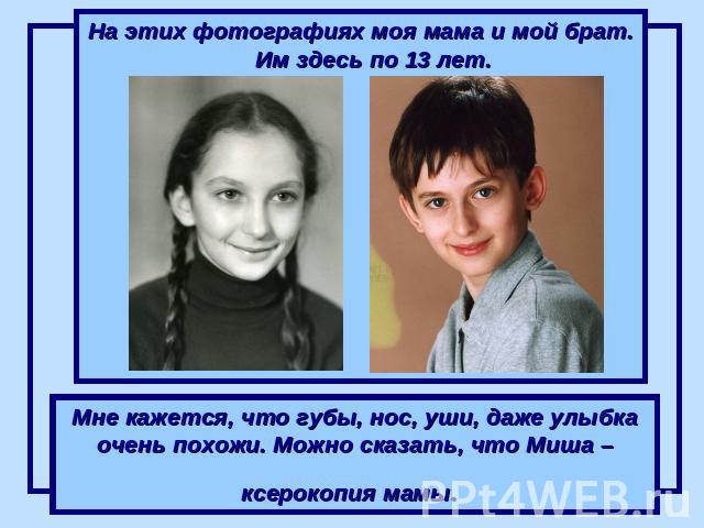 На этих фотографиях моя мама и мой брат. Им здесь по 13 лет. Мне кажется, что губы, нос, уши, даже улыбка очень похожи. Можно сказать, что Миша – ксерокопия мамы.