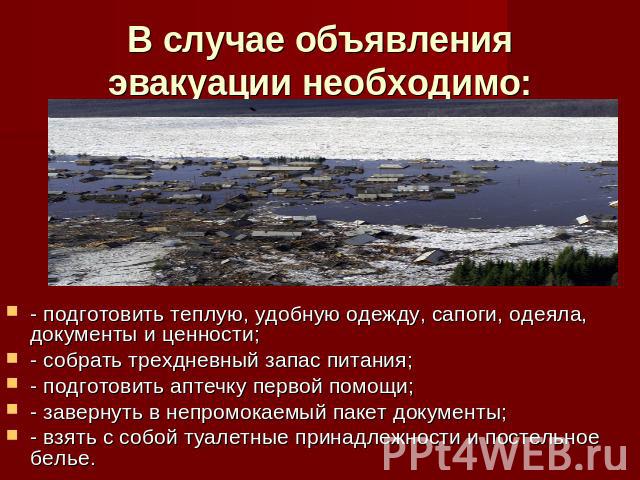 В случае объявления эвакуации необходимо: - подготовить теплую, удобную одежду, сапоги, одеяла, документы и ценности;- собрать трехдневный запас питания;- подготовить аптечку первой помощи;- завернуть в непромокаемый пакет документы;- взять с собой …