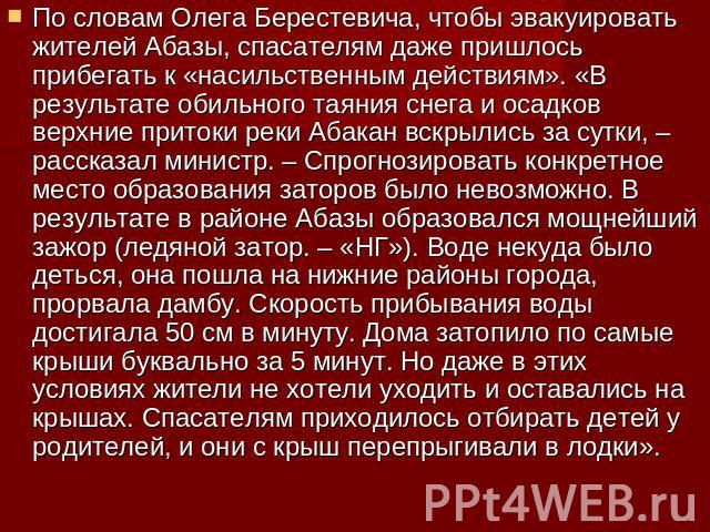 По словам Олега Берестевича, чтобы эвакуировать жителей Абазы, спасателям даже пришлось прибегать к «насильственным действиям». «В результате обильного таяния снега и осадков верхние притоки реки Абакан вскрылись за сутки, – рассказал министр. – Спр…