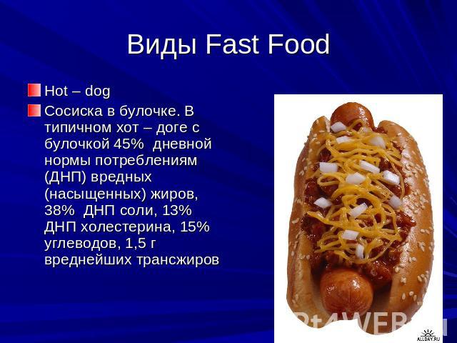Виды Fast Food Hot – dogСосиска в булочке. В типичном хот – доге с булочкой 45% дневной нормы потреблениям (ДНП) вредных (насыщенных) жиров, 38% ДНП соли, 13% ДНП холестерина, 15% углеводов, 1,5 г вреднейших трансжиров