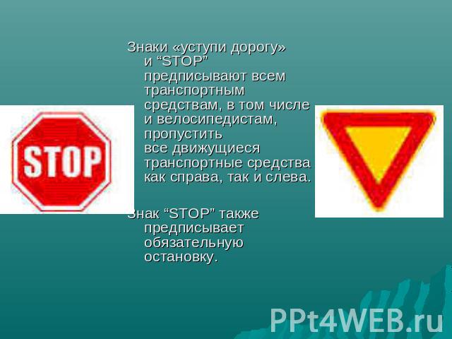 Знаки «уступи дорогу» и “STOP” предписывают всем транспортным средствам, в том числе и велосипедистам, пропустить все движущиеся транспортные средства как справа, так и слева. Знак “STOP” также предписывает обязательную остановку.