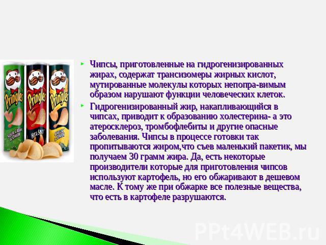 СТАТЬЯ О ВРЕДЕ ЧИПСОВ Чипсы, приготовленные на гидрогенизированных жирах, содержат трансизомеры жирных кислот, мутированные молекулы которых непоправимым образом нарушают функции человеческих клеток. Гидрогенизированный жир, накапливающийся в чипсах…