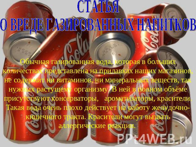 СТАТЬЯ О ВРЕДЕ ГАЗИРОВАННЫХ НАПИТКОВ Обычная газированная вода, которая в больших количествах представлена на прилавках наших магазинов, не содержит ни витаминов, ни минеральных веществ, так нужных растущему организму. В ней в полном объёме присутст…