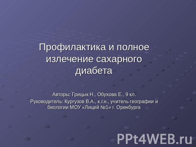 Профилактика и полное излечение сахарного диабетаАвторы: Грицык Н., Обухова Е., 9 кл.Руководитель: Кургузов В.А., к.г.н., учитель географии и биологии МОУ «Лицей №1» г. Оренбурга