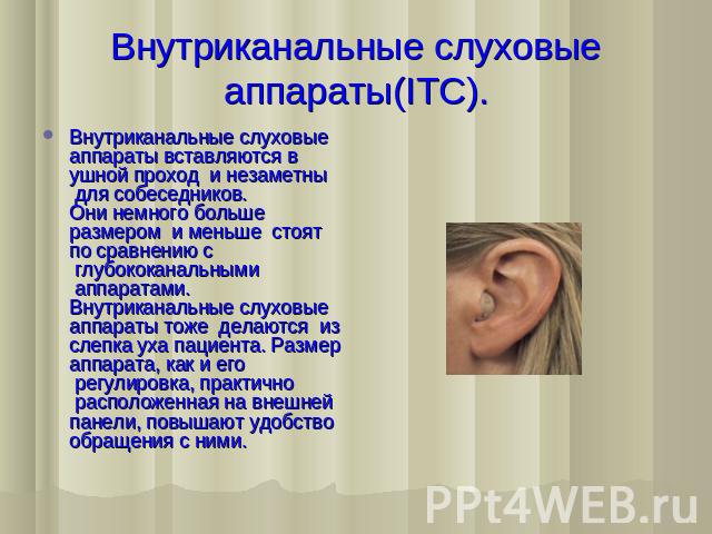 Внутриканальные слуховые аппараты(ITC). Внутриканальные слуховые аппараты вставляются в ушной проход  и незаметны  для собеседников. Они немного больше размером  и меньше  стоят  по сравнению с  глубококанальными  аппаратами. Внутриканальные слуховы…