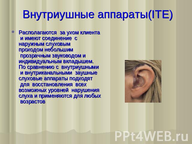 Внутриушные аппараты(ITE) Располагаются  за ухом клиента  и имеют соединение  с наружным слуховым проходом небольшим  прозрачным звуководом и индивидуальным вкладышем. По сравнению с  внутриушными  и внутриканальными  заушные слуховые аппараты подхо…