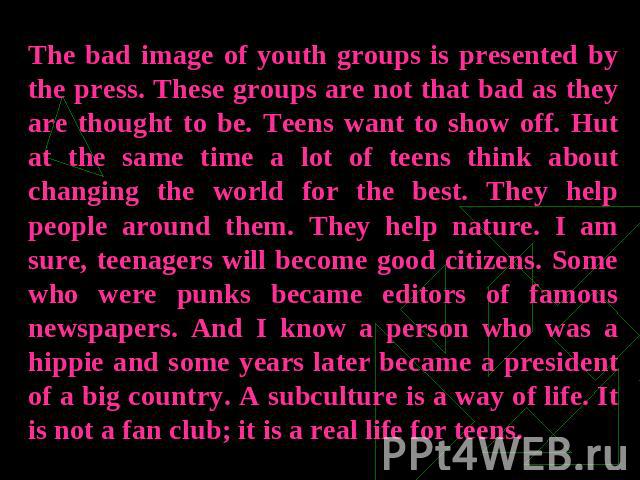 The bad image of youth groups is presented by the press. These groups are not that bad as they are thought to be. Teens want to show off. Hut at the same time a lot of teens think about changing the world for the best. They help people around them. …