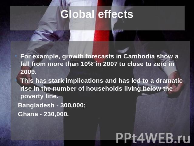 Global effects For example, growth forecasts in Cambodia show a fall from more than 10% in 2007 to close to zero in 2009.This has stark implications and has led to a dramatic rise in the number of households living below the poverty line. Bangladesh…