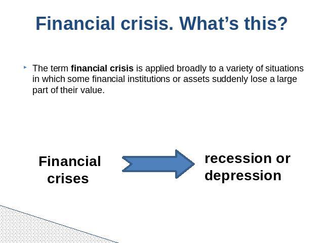 Financial crisis. What’s this? The term financial crisis is applied broadly to a variety of situations in which some financial institutions or assets suddenly lose a large part of their value.  Financial crises recession or depression