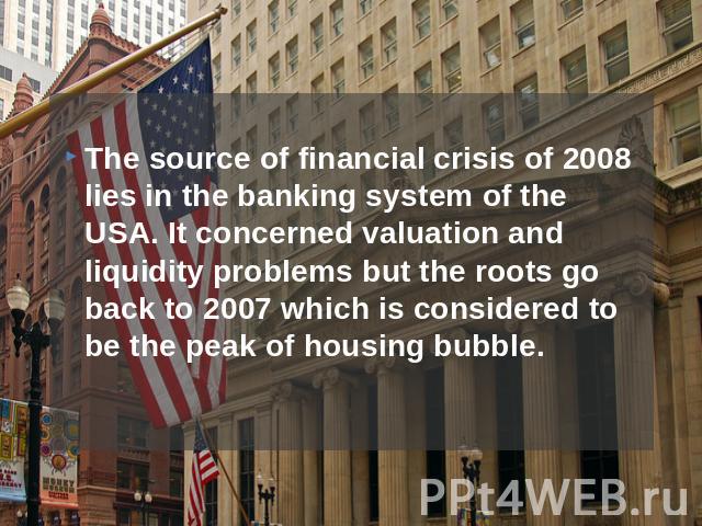 The source of financial crisis of 2008 lies in the banking system of the USA. It concerned valuation and liquidity problems but the roots go back to 2007 which is considered to be the peak of housing bubble.
