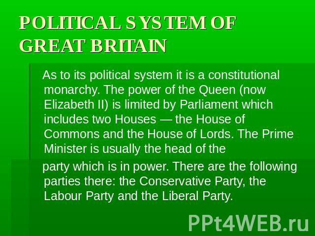 POLITICAL SYSTEM OF GREAT BRITAIN As to its political system it is a constitutional monarchy. The power of the Queen (now Elizabeth II) is limited by Parliament which includes two Houses — the House of Commons and the House of Lords. The Prime Minis…