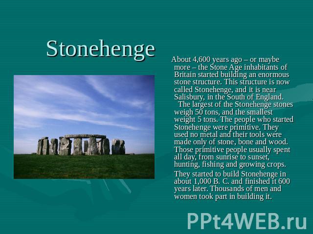 About 4,600 years ago – or maybe more – the Stone Age inhabitants of Britain started building an enormous stone structure. This structure is now called Stonehenge, and it is near Salisbury, in the South of England. The largest of the Stonehenge ston…