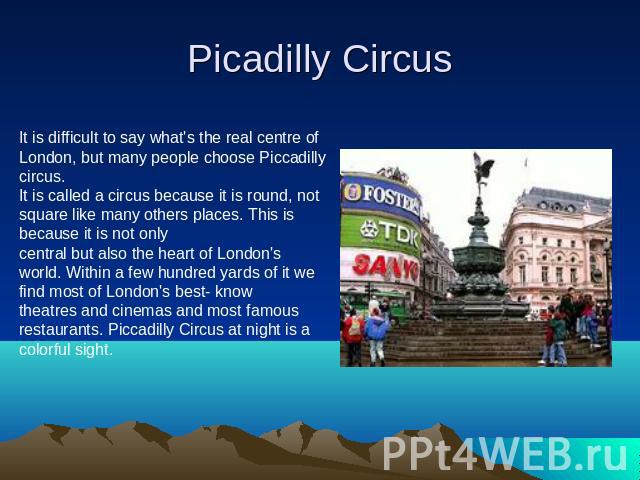 Picadilly Circus It is difficult to say what's the real centre of London, but many people choose Piccadilly circus.It is called a circus because it is round, not square like many others places. This is because it is not only central but also the hea…