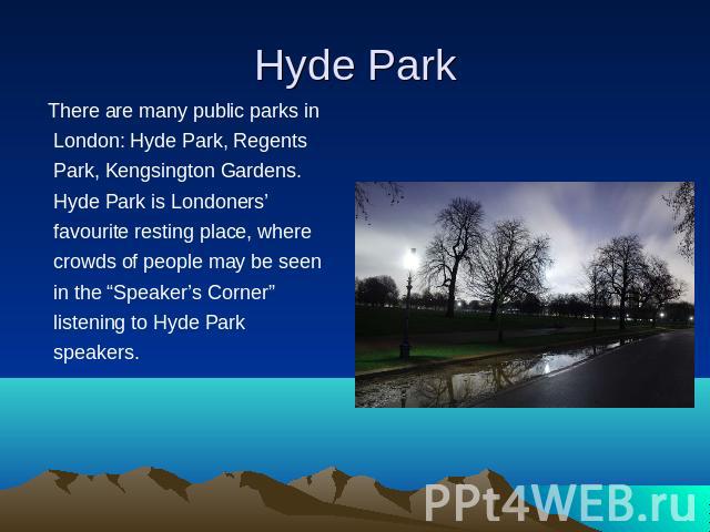There are many public parks in London: Hyde Park, Regents Park, Kengsington Gardens. Hyde Park is Londoners’ favourite resting place, where crowds of people may be seen in the “Speaker’s Corner” listening to Hyde Park speakers.  