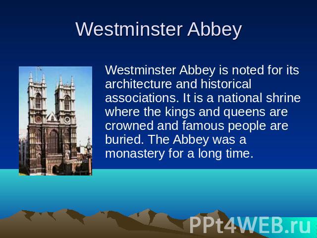 Westminster Abbey is noted for its architecture and historical associations. It is a national shrine where the kings and queens are crowned and famous people are buried. The Abbey was a monastery for a long time. 