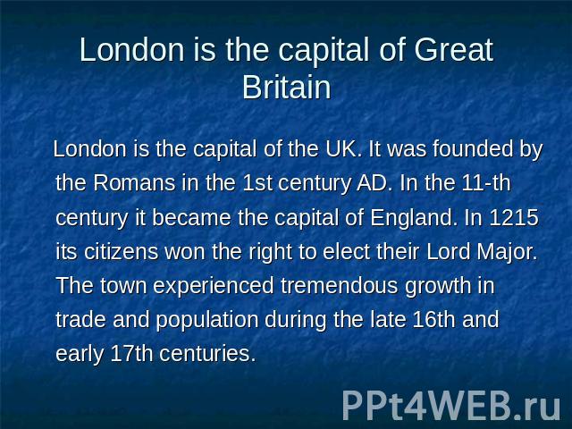 London is the capital of Great Britain London is the capital of the UK. It was founded by the Romans in the 1st century AD. In the 11-th century it became the capital of England. In 1215 its citizens won the right to elect their Lord Major. The town…