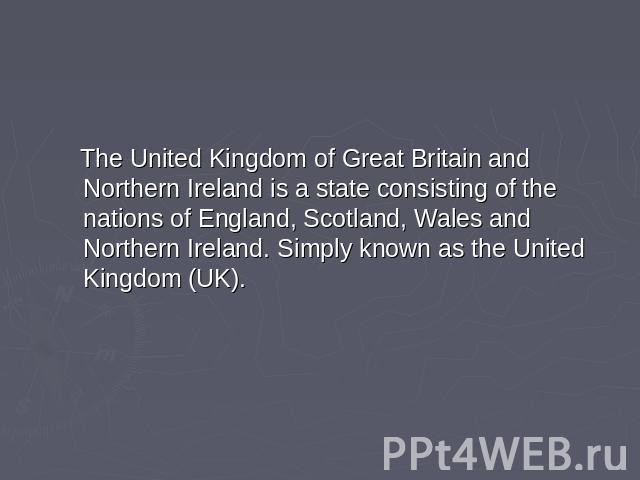 The United Kingdom of Great Britain and Northern Ireland is a state consisting of the nations of England, Scotland, Wales and Northern Ireland. Simply known as the United Kingdom (UK).