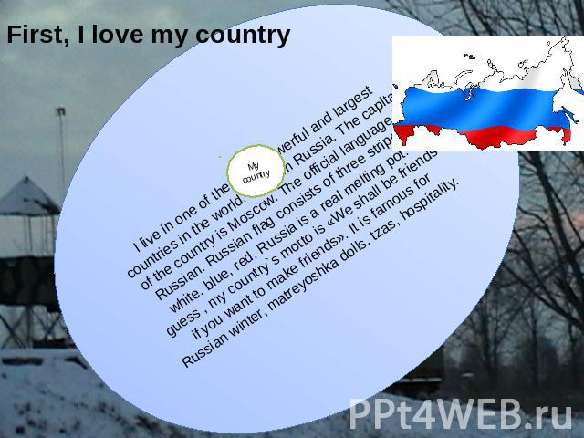First, I love my country I live in one of the most powerful and largest countries in the world. I'm from Russia. The capital of the country is Moscow. The official language is Russian. Russian flag consists of three stripes: white, blue, red. Russia…
