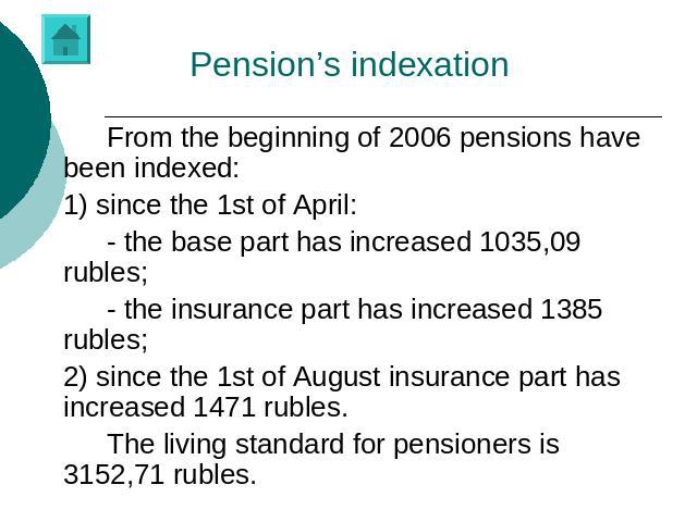 Pension’s indexation From the beginning of 2006 pensions have been indexed:1) since the 1st of April:- the base part has increased 1035,09 rubles;- the insurance part has increased 1385 rubles;2) since the 1st of August insurance part has increased …