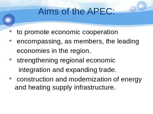 Aims of the APEC: to promote economic cooperation encompassing, as members, the leading economies in the region. strengthening regional economic integration and expanding trade. construction and modernization of energy and heating supply infrastructure.