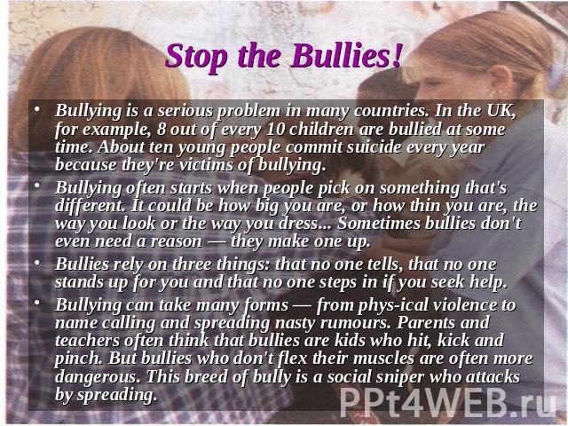 Bullying is a serious problem in many countries. In the UK, for example, 8 out of every 10 children are bullied at some time. About ten young people commit suicide every year because they're victims of bullying.Bullying often starts when people pick…