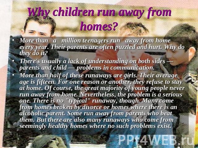 Why children run away from homes? More than a million teenagers run away from home every year. Their parents are often puzzled and hurt. Why do they do it?There's usually a lack of understanding on both sides — parents and child — problems in commun…