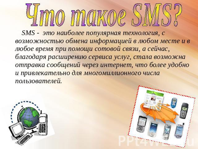 Что такое SMS? SMS - это наиболее популярная технология, с возможностью обмена информацией в любом месте и в любое время при помощи сотовой связи, а сейчас, благодаря расширению сервиса услуг, стала возможна отправка сообщений через интернет, что бо…