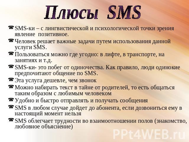 Плюсы SMS SMS-ки – с лингвистической и психологической точки зрения явление позитивное. Человек решает важные задачи путем использования данной услуги SMS. Пользоваться можно где угодно: в лифте, в транспорте, на занятиях и т.д. SMS-ки- это побег от…