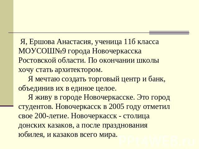 Я, Ершова Анастасия, ученица 11б класса МОУСОШ№9 города Новочеркасска Ростовской области. По окончании школы хочу стать архитектором. Я мечтаю создать торговый центр и банк, объединив их в единое целое. Я живу в городе Новочеркасске. Это город студе…